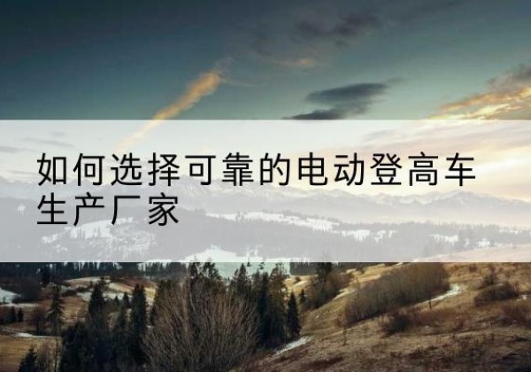 汝阳电动登高车厂家-如何选择可靠的电动登高车生产厂家