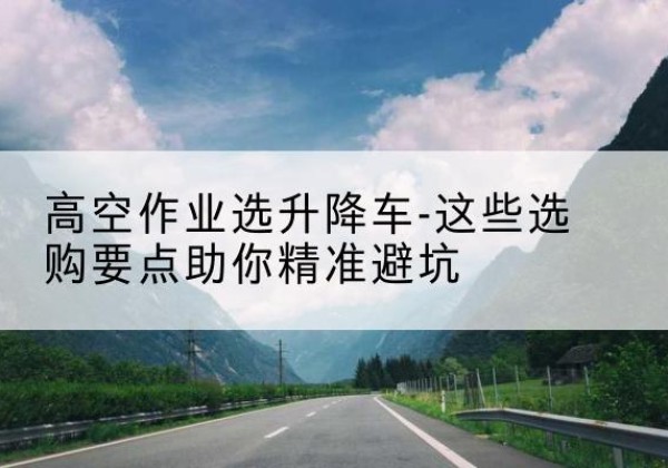 汝阳升降车厂家-高空作业选升降车-这些选购要点助你*避坑