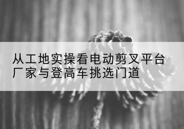 汝阳电动剪叉升降平台厂家-从工地实操看电动剪叉平台厂家与登高车挑选门道